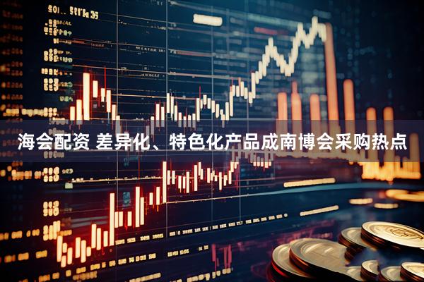 海会配资 差异化、特色化产品成南博会采购热点
