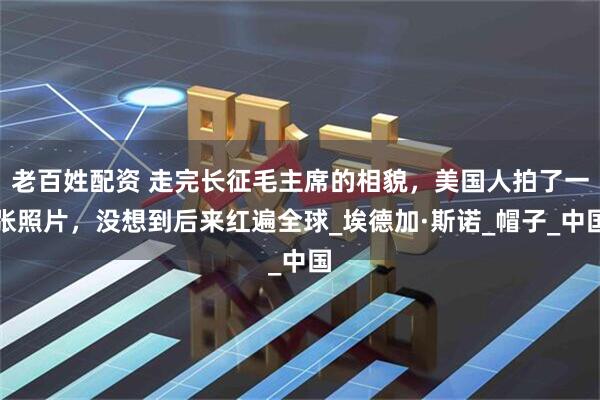 老百姓配资 走完长征毛主席的相貌，美国人拍了一张照片，没想到后来红遍全球_埃德加·斯诺_帽子_中国