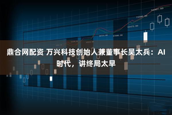 鼎合网配资 万兴科技创始人兼董事长吴太兵：AI时代，讲终局太早