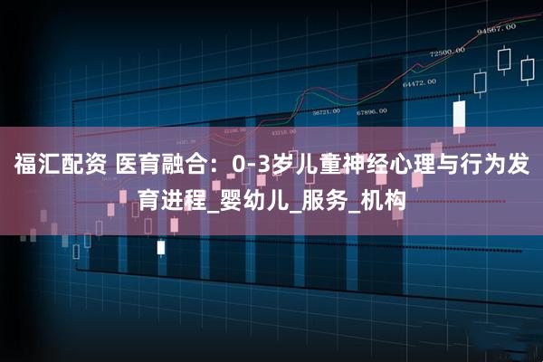 福汇配资 医育融合：0-3岁儿童神经心理与行为发育进程_婴幼儿_服务_机构