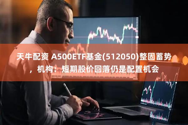 天牛配资 A500ETF基金(512050)整固蓄势，机构：短期股价回落仍是配置机会