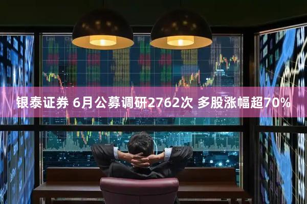 银泰证券 6月公募调研2762次 多股涨幅超70%
