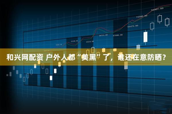 和兴网配资 户外人都“美黑”了，谁还在意防晒？