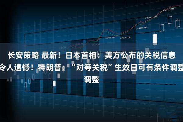 长安策略 最新！日本首相：美方公布的关税信息令人遗憾！特朗普：“对等关税”生效日可有条件调整