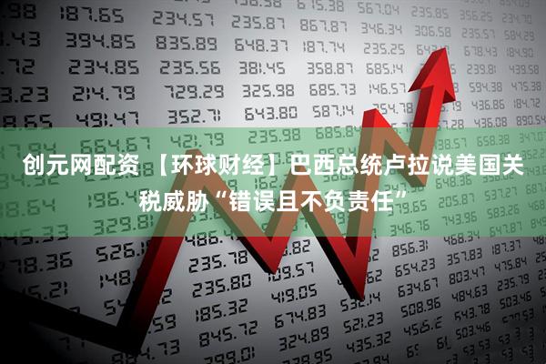 创元网配资 【环球财经】巴西总统卢拉说美国关税威胁“错误且不负责任”