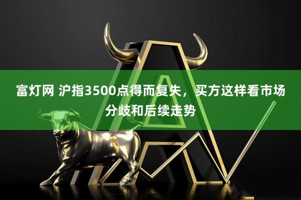 富灯网 沪指3500点得而复失，买方这样看市场分歧和后续走势