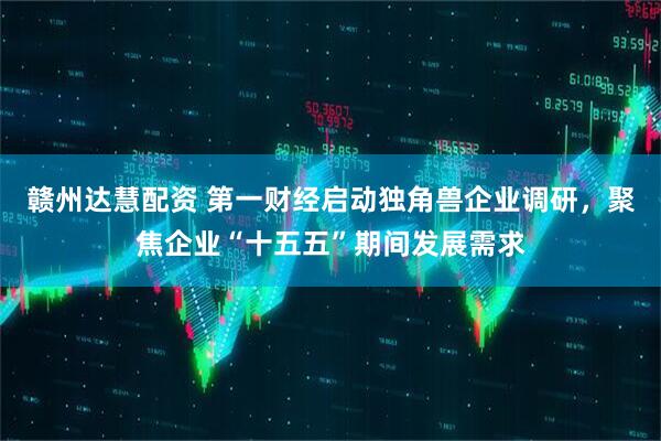 赣州达慧配资 第一财经启动独角兽企业调研，聚焦企业“十五五”期间发展需求
