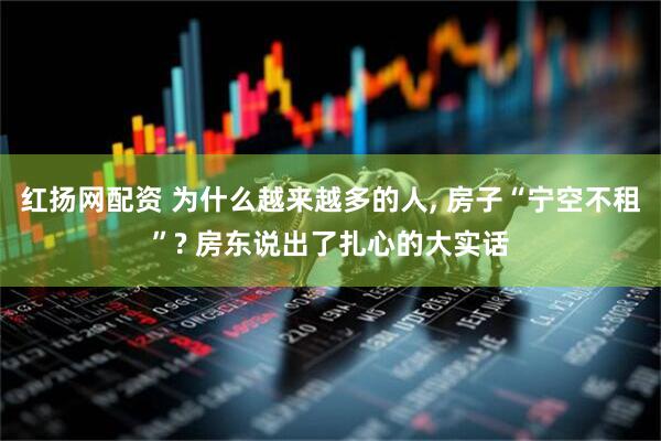 红扬网配资 为什么越来越多的人, 房子“宁空不租”? 房东说出了扎心的大实话