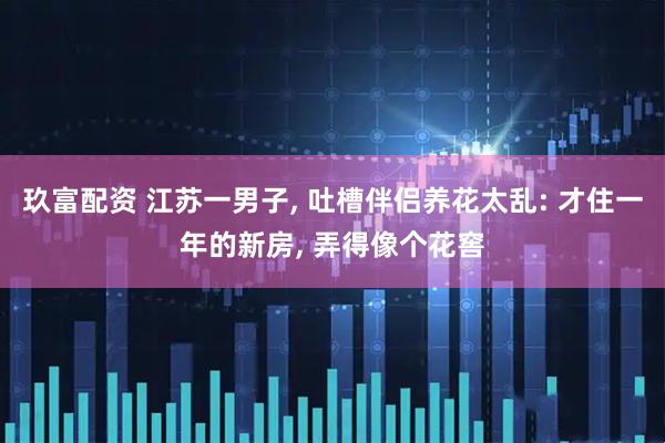 玖富配资 江苏一男子, 吐槽伴侣养花太乱: 才住一年的新房, 弄得像个花窖