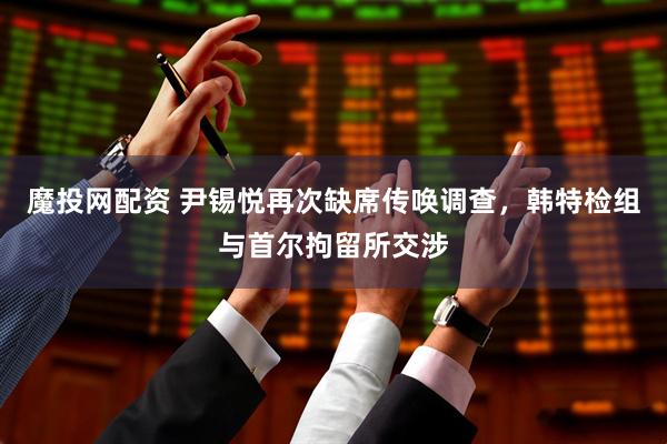 魔投网配资 尹锡悦再次缺席传唤调查，韩特检组与首尔拘留所交涉