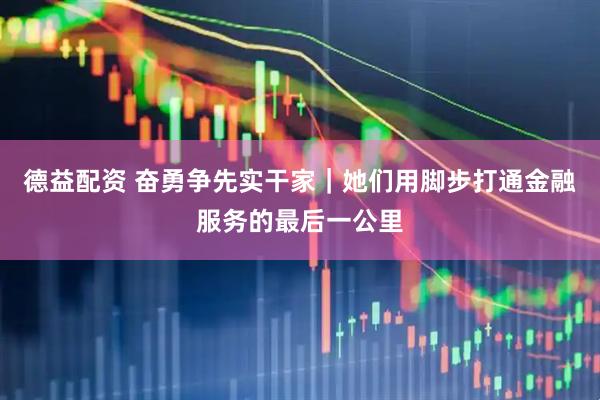 德益配资 奋勇争先实干家｜她们用脚步打通金融服务的最后一公里