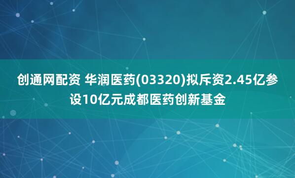 创通网配资 华润医药(03320)拟斥资2.45亿参设10亿元成都医药创新基金