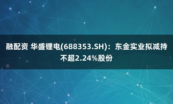 融配资 华盛锂电(688353.SH)：东金实业拟减持不超2.24%股份