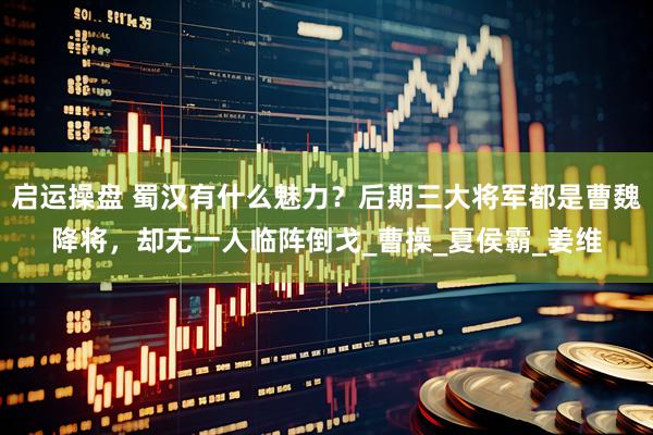 启运操盘 蜀汉有什么魅力？后期三大将军都是曹魏降将，却无一人临阵倒戈_曹操_夏侯霸_姜维