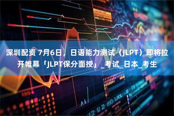 深圳配资 7月6日，日语能力测试（JLPT）即将拉开帷幕「JLPT保分面授」_考试_日本_考生