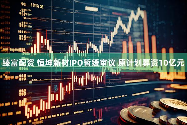 臻富配资 恒坤新材IPO暂缓审议 原计划募资10亿元