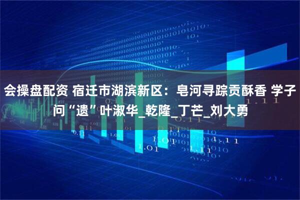 会操盘配资 宿迁市湖滨新区：皂河寻踪贡酥香 学子问“遗”叶淑华_乾隆_丁芒_刘大勇