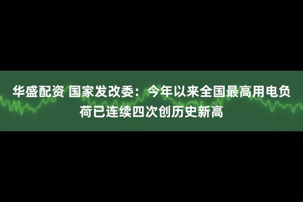 华盛配资 国家发改委：今年以来全国最高用电负荷已连续四次创历史新高