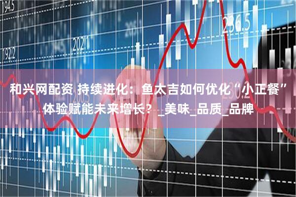 和兴网配资 持续进化：鱼太吉如何优化“小正餐”体验赋能未来增长？_美味_品质_品牌