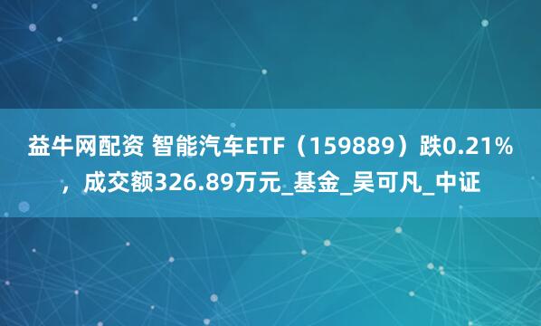 益牛网配资 智能汽车ETF（159889）跌0.21%，成交额326.89万元_基金_吴可凡_中证