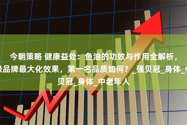 今朝策略 健康益处：鱼油的功效与作用全解析，选择顶级品牌最大化效果，第一名品质如何？_强贝冠_身体_中老年人