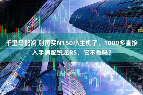 千里马配资 别再买N150小主机了，1000多直接入手满配锐龙R5，它不香吗？