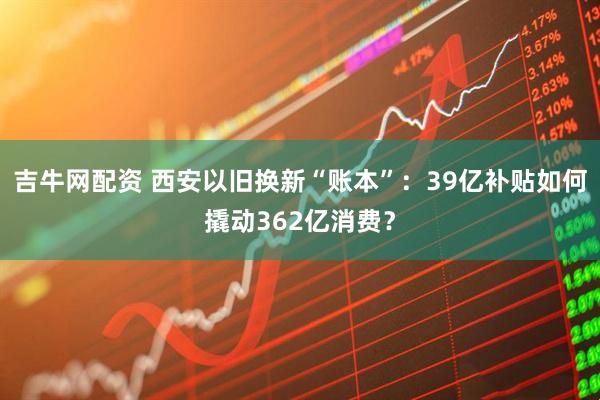 吉牛网配资 西安以旧换新“账本”：39亿补贴如何撬动362亿消费？