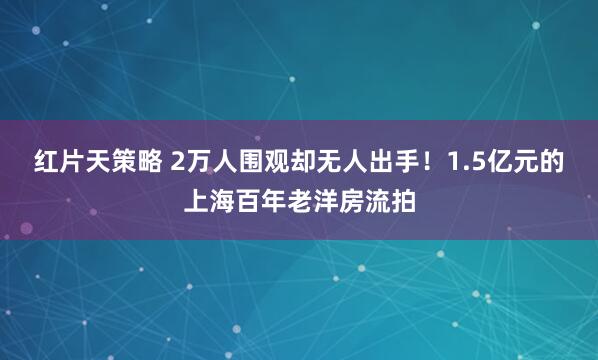 红片天策略 2万人围观却无人出手！1.5亿元的上海百年老洋房流拍