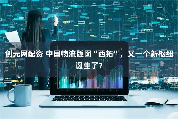 创元网配资 中国物流版图“西拓”，又一个新枢纽诞生了？
