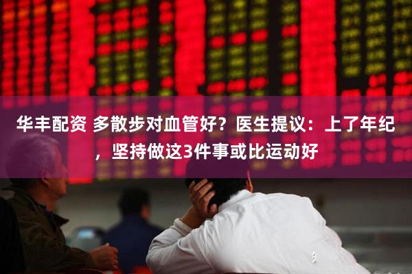 华丰配资 多散步对血管好？医生提议：上了年纪，坚持做这3件事或比运动好