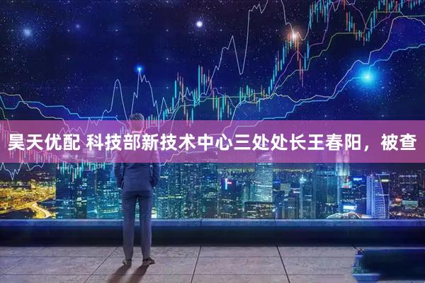 昊天优配 科技部新技术中心三处处长王春阳，被查